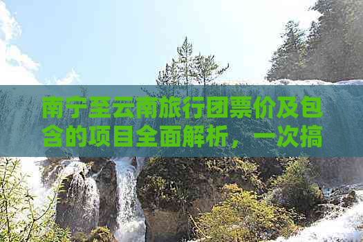 南宁至云南旅行团票价及包含的项目全面解析，一次搞定所有疑问！