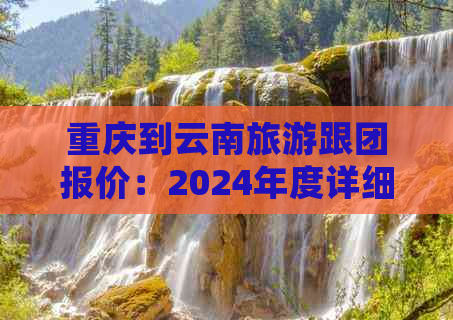 重庆到云南旅游跟团报价：2024年度详细价格表及行程安排