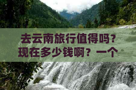 去云南旅行值得吗？现在多少钱啊？一个月大概需要多少预算？