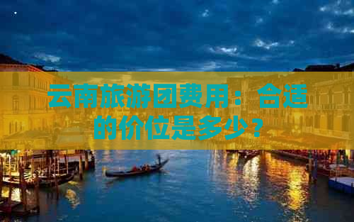 云南旅游团费用：合适的价位是多少？