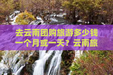 去云南团购旅游多少钱一个月或一天？云南旅游团购价和合适团价是多少？