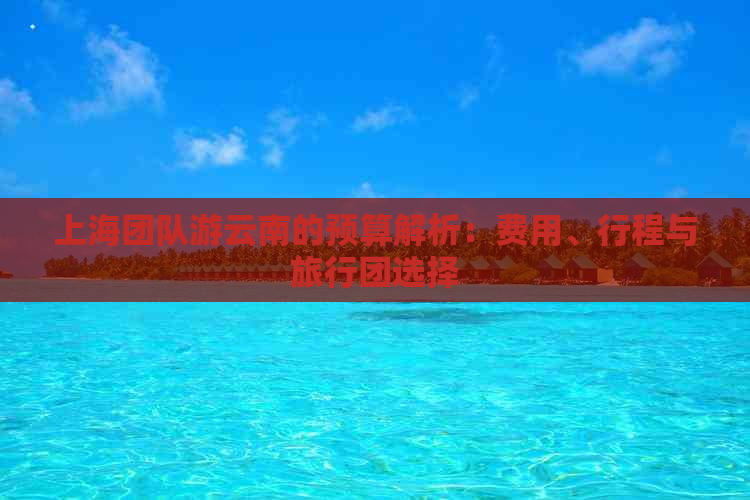 上海团队游云南的预算解析：费用、行程与旅行团选择