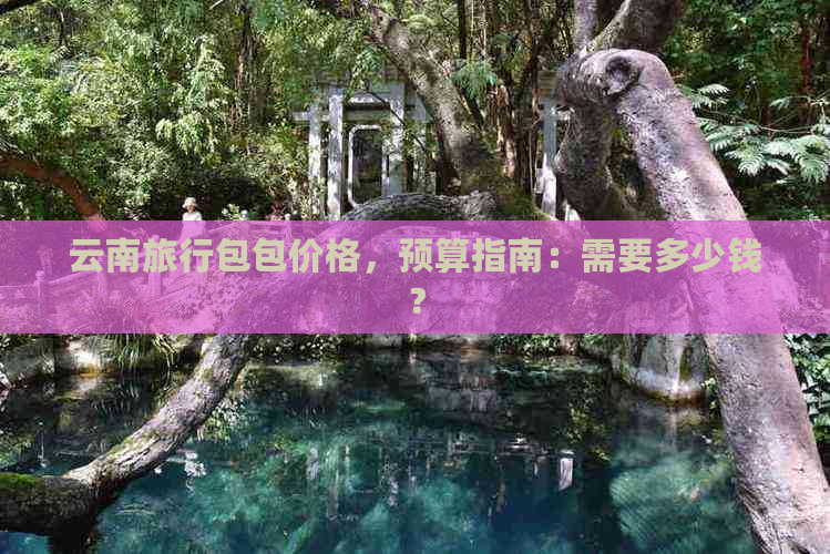 云南旅行包包价格，预算指南：需要多少钱？