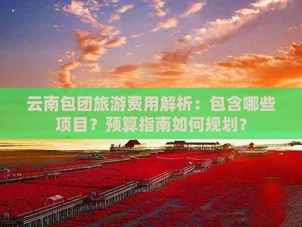 云南包团旅游费用解析：包含哪些项目？预算指南如何规划？