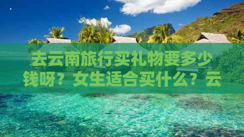 去云南旅行买礼物要多少钱呀？女生适合买什么？云南旅游有哪些特色礼物？