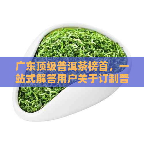 广东顶级普洱茶榜首，一站式解答用户关于订制普洱茶的全部疑问