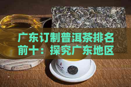 广东订制普洱茶排名前十：探究广东地区普洱茶排行