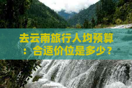 去云南旅行人均预算：合适价位是多少？