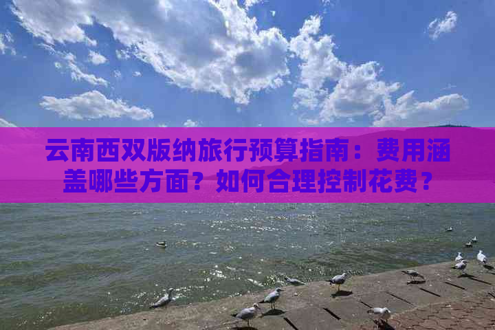 云南西双版纳旅行预算指南：费用涵盖哪些方面？如何合理控制花费？