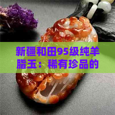 新疆和田95级纯羊脂玉：稀有珍品的独特魅力与选购指南