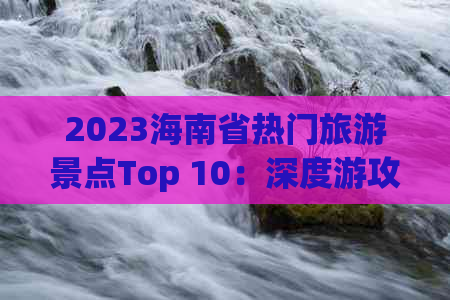 2023海南省热门旅游景点Top 10：深度游攻略与精选推荐