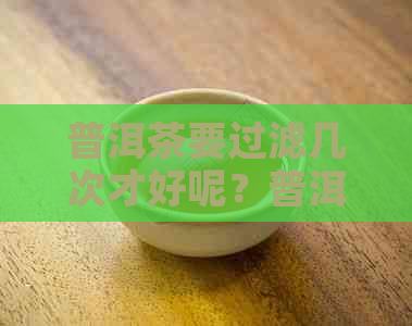 普洱茶要过滤几次才好呢？普洱茶需要过滤吗？