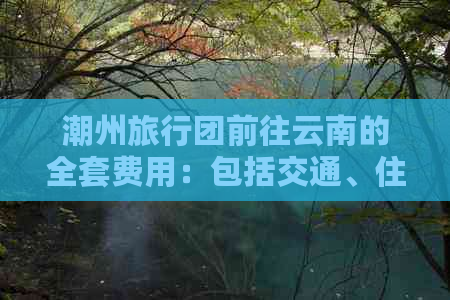 潮州旅行团前往云南的全套费用：包括交通、住宿、餐饮和景点门票等详细解析