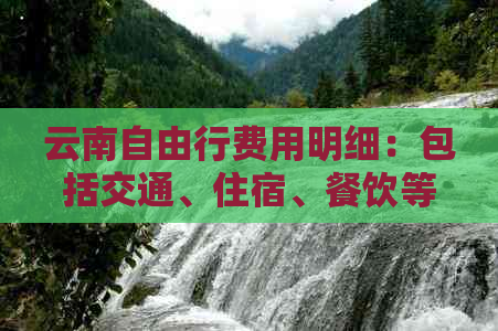 云南自由行费用明细：包括交通、住宿、餐饮等各项开支，助您预算旅行预算