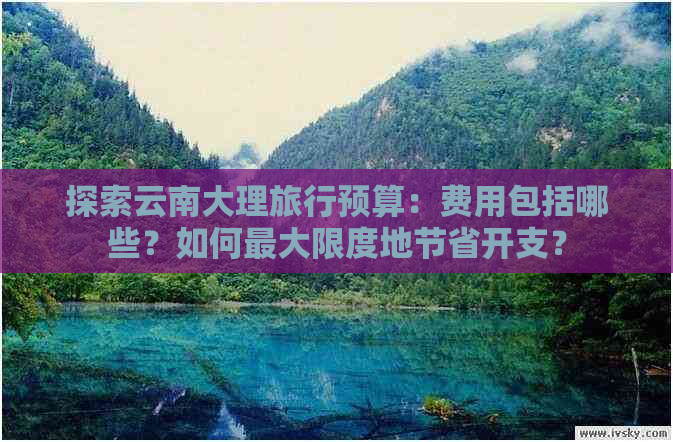 探索云南大理旅行预算：费用包括哪些？如何更大限度地节省开支？