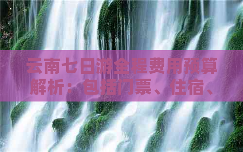 云南七日游全程费用预算解析：包括门票、住宿、交通及餐饮等各方面花费