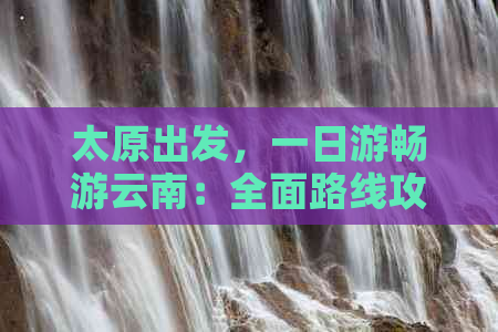 太原出发，一日游畅游云南：全面路线攻略与实用建议