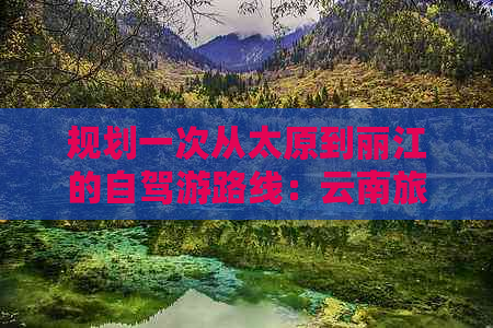 规划一次从太原到丽江的自驾游路线：云南旅游攻略与昆明必去景点