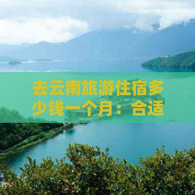 去云南旅游住宿多少钱一个月：合适价格与每日花费分析