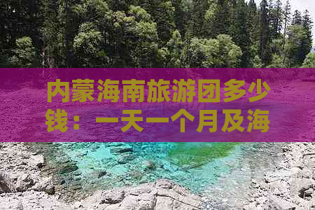 内蒙海南旅游团多少钱：一天一个月及海南内蒙古团费对比