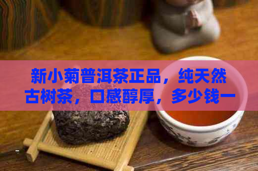 新小菊普洱茶正品，纯天然古树茶，口感醇厚，多少钱一斤？