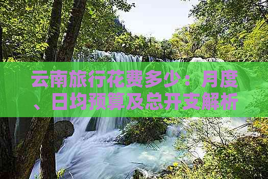 云南旅行花费多少：月度、日均预算及总开支解析