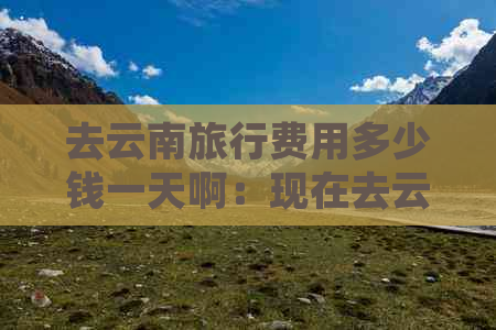 去云南旅行费用多少钱一天啊：现在去云南旅游大概要花多少钱？