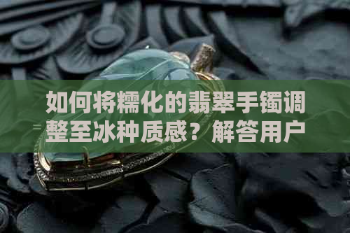 如何将糯化的翡翠手镯调整至冰种质感？解答用户可能遇到的疑问