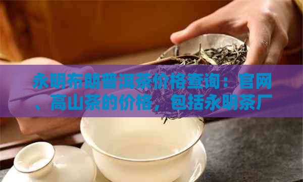 永明布朗普洱茶价格查询：官网、高山茶的价格，包括永明茶厂布朗山生茶