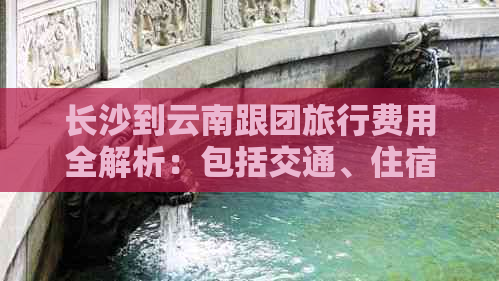 长沙到云南跟团旅行费用全解析：包括交通、住宿、餐饮等详细花费