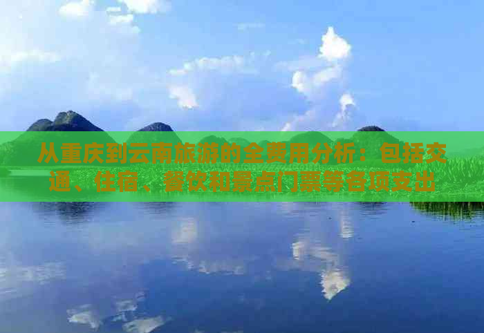 从重庆到云南旅游的全费用分析：包括交通、住宿、餐饮和景点门票等各项支出