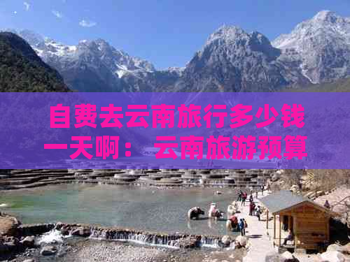 自费去云南旅行多少钱一天啊： 云南旅游预算指南