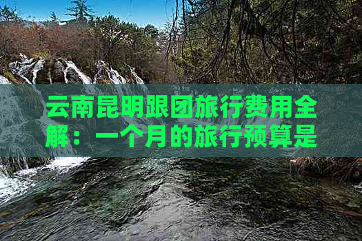 云南昆明跟团旅行费用全解：一个月的旅行预算是多少？