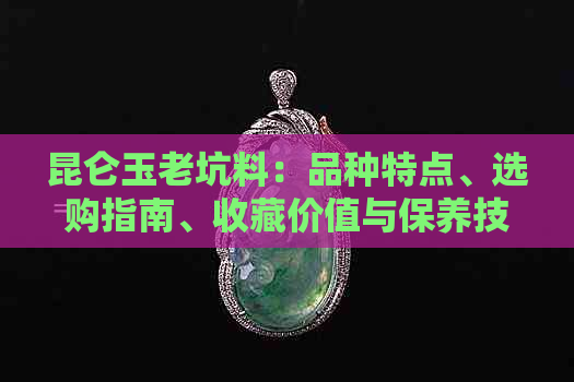 昆仑玉老坑料：品种特点、选购指南、收藏价值与保养技巧全方位解析