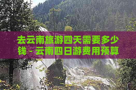 去云南旅游四天需要多少钱 - 云南四日游费用预算分析