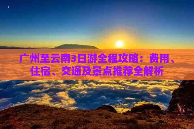 广州至云南3日游全程攻略：费用、住宿、交通及景点推荐全解析