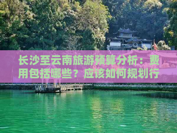 长沙至云南旅游预算分析：费用包括哪些？应该如何规划行程以节省开支？