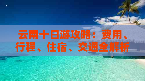 云南十日游攻略：费用、行程、住宿、交通全解析，让你轻松规划完美旅行！