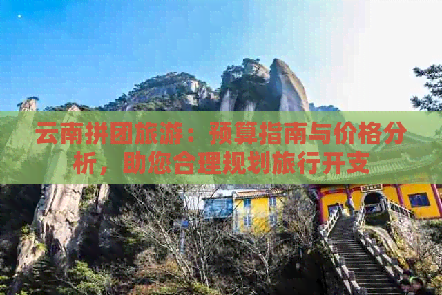 云南拼团旅游：预算指南与价格分析，助您合理规划旅行开支