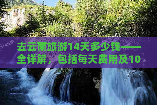 去云南旅游14天多少钱——全详解，包括每天费用及10天预算