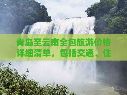 青岛至云南全包旅游价格详细清单，包括交通、住宿、景点门票等全面费用解析