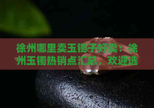 徐州哪里卖玉镯子好卖：徐州玉镯热销点汇总，欢迎选购！