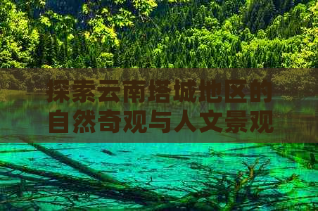 探索云南塔城地区的自然奇观与人文景观：不可错过的旅游景点