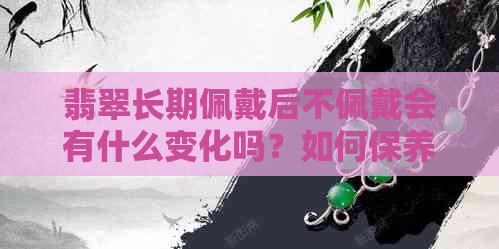 翡翠长期佩戴后不佩戴会有什么变化吗？如何保养翡翠以保持其美观和价值？