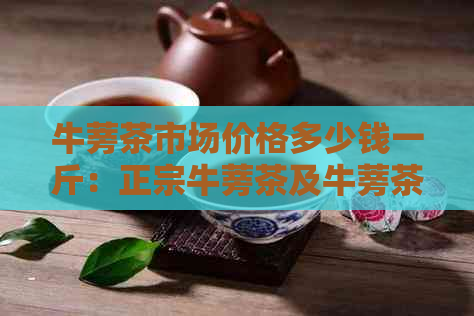 牛蒡茶市场价格多少钱一斤：正宗牛蒡茶及牛蒡茶盒市场价解析