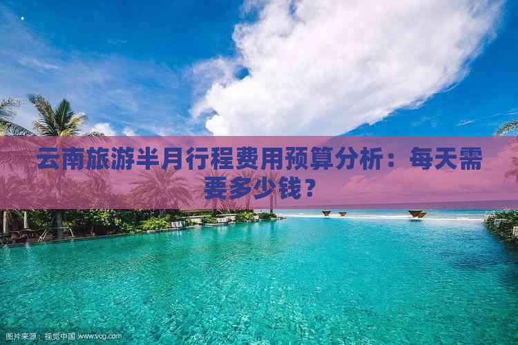 云南旅游半月行程费用预算分析：每天需要多少钱？