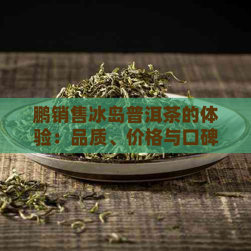 鹏销售冰岛普洱茶的体验：品质、价格与口碑分析