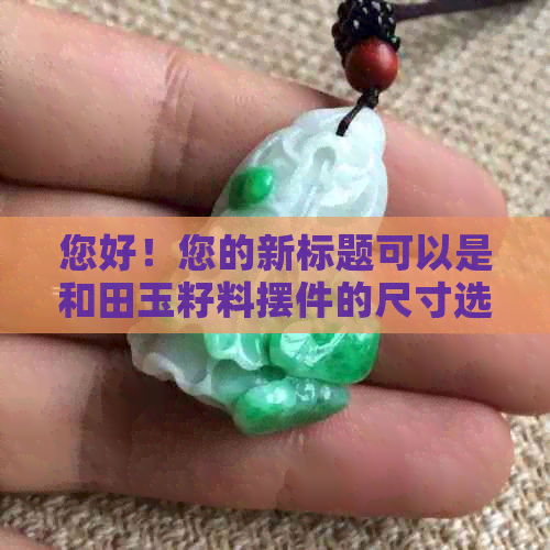 您好！您的新标题可以是和田玉籽料摆件的尺寸选择和搭配技巧。 