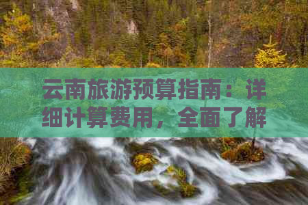 云南旅游预算指南：详细计算费用，全面了解旅行所需的资金！