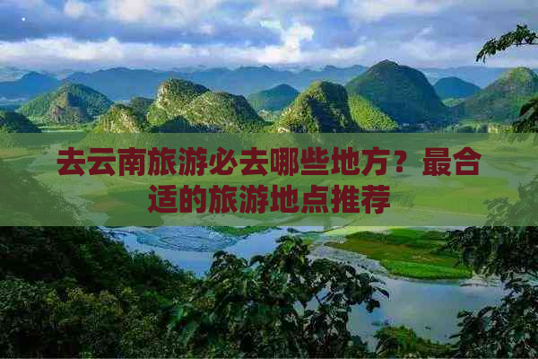 去云南旅游必去哪些地方？最合适的旅游地点推荐